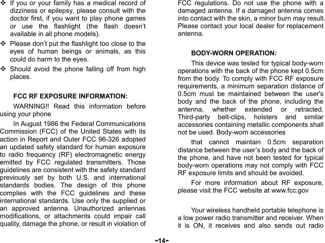  -14-  If you or your family has a medical record of dizziness or epilepsy, please consult with the doctor first, if you want to play phone games or use the flashlight (the flash doesn’t available in all phone models).  Please don’t put the flashlight too close to the eyes of human beings or animals, as this could do harm to the eyes.  Should avoid the phone falling off from high places.  FCC RF EXPOSURE INFORMATION: WARNING!! Read this information before using your phone In August 1986 the Federal Communications Commission (FCC) of the United States with its action in Report and Outer FCC 96-326 adopted an updated safety standard for human exposure to radio frequency (RF) electromagnetic energy emitted by FCC regulated transmitters. Those guidelines are consistent with the safety standard previously set by both U.S. and international standards bodies. The design of this phone complies with the FCC guidelines and these international standards. Use only the supplied or an approved antenna. Unauthorized antennas modifications, or attachments could impair call quality, damage the phone, or result in violation of FCC regulations. Do not use the phone with a damaged antenna. If a damaged antenna comes into contact with the skin, a minor burn may result. Please contact your local dealer for replacement antenna.  BODY-WORN OPERATION: This device was tested for typical body-worn operations with the back of the phone kept 0.5cm from the body. To comply with FCC RF exposure requirements, a minimum separation distance of 0.5cm must be maintained between the user&apos;s body and the back of the phone, including the antenna, whether extended or retracted. Third-party belt-clips, holsters and similar accessories containing metallic components shall not be used. Body-worn accessories that cannot maintain 0.5cm separation distance between the user’s body and the back of the phone, and have not been tested for typical body-worn operations may not comply with FCC RF exposure limits and should be avoided. For more information about RF exposure, please visit the FCC website at www.fcc.gov  Your wireless handheld portable telephone is a low power radio transmitter and receiver. When it is ON, it receives and also sends out radio 