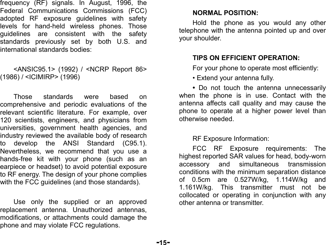  -15- frequency (RF) signals. In August, 1996, the Federal Communications Commissions (FCC) adopted RF exposure guidelines with safety levels for hand-held wireless phones. Those guidelines are consistent with the safety standards previously set by both U.S. and international standards bodies:  &lt;ANSIC95.1&gt; (1992) / &lt;NCRP Report 86&gt; (1986) / &lt;ICIMIRP&gt; (1996)  Those standards were based on comprehensive and periodic evaluations of the relevant scientific literature. For example, over 120 scientists, engineers, and physicians from universities, government health agencies, and industry reviewed the available body of research to develop the ANSI Standard (C95.1). Nevertheless, we recommend that you use a hands-free kit with your phone (such as an earpiece or headset) to avoid potential exposure to RF energy. The design of your phone complies with the FCC guidelines (and those standards).  Use only the supplied or an approved replacement antenna. Unauthorized antennas, modifications, or attachments could damage the phone and may violate FCC regulations.    NORMAL POSITION:   Hold the phone as you would any other telephone with the antenna pointed up and over your shoulder.  TIPS ON EFFICIENT OPERATION:  For your phone to operate most efficiently: • Extend your antenna fully. • Do not touch the antenna unnecessarily when the phone is in use. Contact with the antenna affects call quality and may cause the phone to operate at a higher power level than otherwise needed.  RF Exposure Information: FCC RF Exposure requirements: The highest reported SAR values for head, body-worn accessory and simultaneous transmission conditions with the minimum separation distance of 0.5cm are 0.527W/kg, 1.114W/kg and 1.161W/kg. This transmitter must not be collocated or operating in conjunction with any other antenna or transmitter.   