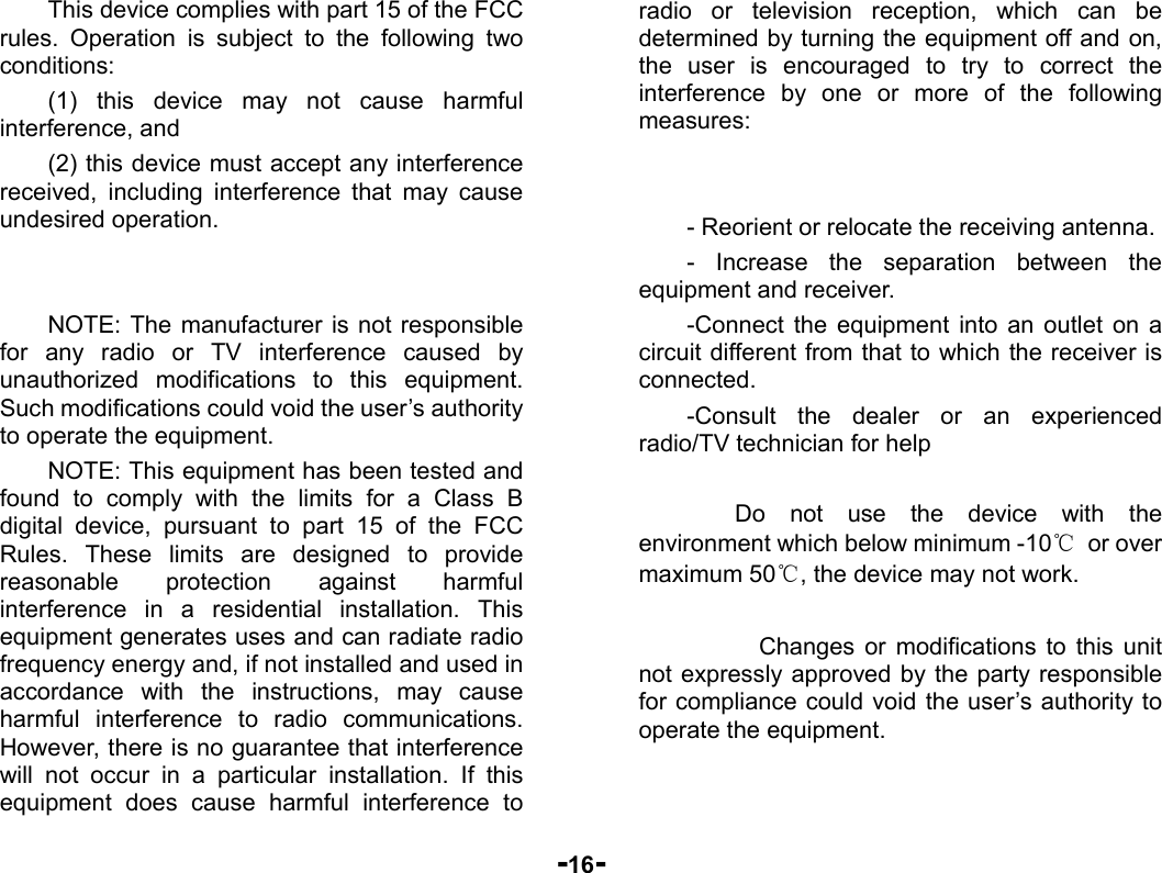  -16- This device complies with part 15 of the FCC rules. Operation is subject to the following two conditions: (1) this device may not cause harmful interference, and (2) this device must accept any interference received, including interference that may cause undesired operation.   NOTE: The manufacturer is not responsible for any radio or TV interference caused by unauthorized modifications to this equipment. Such modifications could void the user’s authority to operate the equipment. NOTE: This equipment has been tested and found to comply with the limits for a Class B digital device, pursuant to part 15 of the FCC Rules. These limits are designed to provide reasonable protection against harmful interference in a residential installation. This equipment generates uses and can radiate radio frequency energy and, if not installed and used in accordance with the instructions, may cause harmful interference to radio communications. However, there is no guarantee that interference will not occur in a particular installation. If this equipment does cause harmful interference to radio or television reception, which can be determined by turning the equipment off and on, the user is encouraged to try to correct the interference by one or more of the following measures:   - Reorient or relocate the receiving antenna. - Increase the separation between the equipment and receiver. -Connect the equipment into an outlet on a circuit different from that to which the receiver is connected. -Consult the dealer or an experienced radio/TV technician for help      Do not use the device with the environment which below minimum -10℃ or over maximum 50℃, the device may not work.        Changes or modifications to this unit not expressly approved by the party responsible for compliance could void the user’s authority to operate the equipment.  