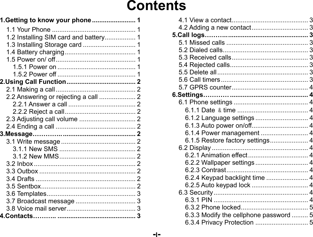  -I- Contents 1.Getting to know your phone ........................ 11.1 Your Phone .............................................. 11.2 Installing SIM card and battery ................. 11.3 Installing Storage card ............................. 11.4 Battery charging ....................................... 11.5 Power on/ off ............................................ 11.5.1 Power on ........................................... 11.5.2 Power off ........................................... 12.Using Call Function ...................................... 22.1 Making a call ............................................ 22.2 Answering or rejecting a call .................... 22.2.1 Answer a call ..................................... 22.2.2 Reject a call ....................................... 22.3 Adjusting call volume ............................... 22.4 Ending a call ............................................ 23.Message………….. ........................................ 23.1 Write message ......................................... 23.1.1 New SMS .......................................... 23.1.2 New MMS .......................................... 23.2 Inbox ........................................................ 23.3 Outbox ..................................................... 23.4 Drafts ....................................................... 23.5 Sentbox .................................................... 23.6 Templates ................................................. 33.7 Broadcast message ................................. 33.8 Voice mail server ...................................... 34.Contacts……….. ........................................... 34.1 View a contact .......................................... 34.2 Adding a new contact ............................... 35.Call logs……….. ............................................ 35.1 Missed calls ............................................. 35.2 Dialed calls ............................................... 35.3 Received calls .......................................... 35.4 Rejected calls ........................................... 35.5 Delete all .................................................. 35.6 Call timers ................................................ 35.7 GPRS counter .......................................... 46.Settings………… ........................................... 46.1 Phone settings ......................................... 46.1.1 Date &amp; time ....................................... 46.1.2 Language settings ............................. 46.1.3 Auto power on/off ............................... 46.1.4 Power management .......................... 46.1.5 Restore factory settings ..................... 46.2 Display ..................................................... 46.2.1 Animation effect ................................. 46.2.2 Wallpaper settings ............................. 46.2.3 Contrast ............................................. 46.2.4 Keypad backlight time ....................... 46.2.5 Auto keypad lock ............................... 46.3 Security .................................................... 46.3.1 PIN .................................................... 46.3.2 Phone locked ..................................... 56.3.3 Modify the cellphone password ......... 56.3.4 Privacy Protection ............................. 5