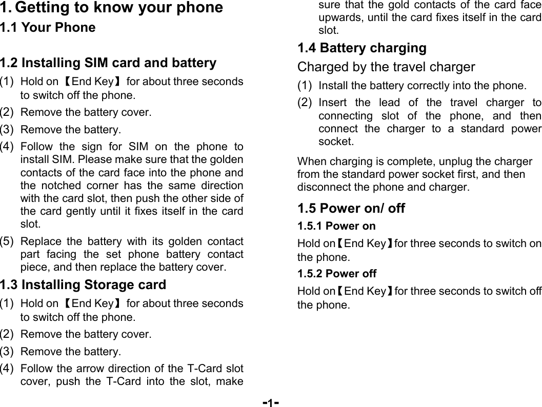  -1- 1. Getting to know your phone 1.1 Your Phone  1.2 Installing SIM card and battery (1)  Hold on 【End Key】  for about three seconds to switch off the phone. (2)  Remove the battery cover.   (3)  Remove the battery. (4)  Follow the sign for SIM on the phone to install SIM. Please make sure that the golden contacts of the card face into the phone and the notched corner has the same direction with the card slot, then push the other side of the card gently until it fixes itself in the card slot. (5)  Replace the battery with its golden contact part facing the set phone battery contact piece, and then replace the battery cover.   1.3 Installing Storage card (1)  Hold on 【End Key】  for about three seconds to switch off the phone. (2)  Remove the battery cover. (3)  Remove the battery. (4)  Follow the arrow direction of the T-Card slot cover, push the T-Card into the slot, make sure that the gold contacts of the card face upwards, until the card fixes itself in the card slot. 1.4 Battery charging Charged by the travel charger (1)  Install the battery correctly into the phone. (2)  Insert the lead of the travel charger to connecting slot of the phone, and then connect the charger to a standard power socket. When charging is complete, unplug the charger from the standard power socket first, and then disconnect the phone and charger. 1.5 Power on/ off 1.5.1 Power on Hold on【End Key】for three seconds to switch on the phone. 1.5.2 Power off Hold on【End Key】for three seconds to switch off the phone.     