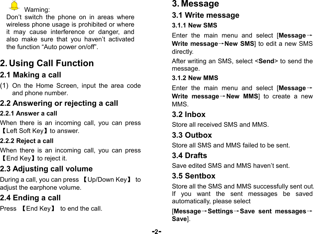  -2-  Warning: Don’t switch the phone on in areas where wireless phone usage is prohibited or where it may cause interference or danger, and also make sure that you haven’t activated the function “Auto power on/off”.  2. Using Call Function 2.1 Making a call (1)  On the Home Screen, input the area code and phone number. 2.2 Answering or rejecting a call 2.2.1 Answer a call When there is an incoming call, you can press 【Left Soft Key】to answer. 2.2.2 Reject a call When there is an incoming call, you can press 【End Key】to reject it. 2.3 Adjusting call volume During a call, you can press 【Up/Down Key】 to adjust the earphone volume. 2.4 Ending a call Press  【End Key】  to end the call. 3. Message 3.1 Write message 3.1.1 New SMS Enter the main menu and select [Message→Write message→New SMS] to edit a new SMS directly. After writing an SMS, select &lt;Send&gt; to send the message. 3.1.2 New MMS Enter the main menu and select [Message→Write message→New MMS] to create a new MMS. 3.2 Inbox Store all received SMS and MMS.  3.3 Outbox Store all SMS and MMS failed to be sent. 3.4 Drafts Save edited SMS and MMS haven’t sent. 3.5 Sentbox Store all the SMS and MMS successfully sent out. If you want the sent messages be saved automatically, please select [Message→Settings→Save sent messages→Save]. 