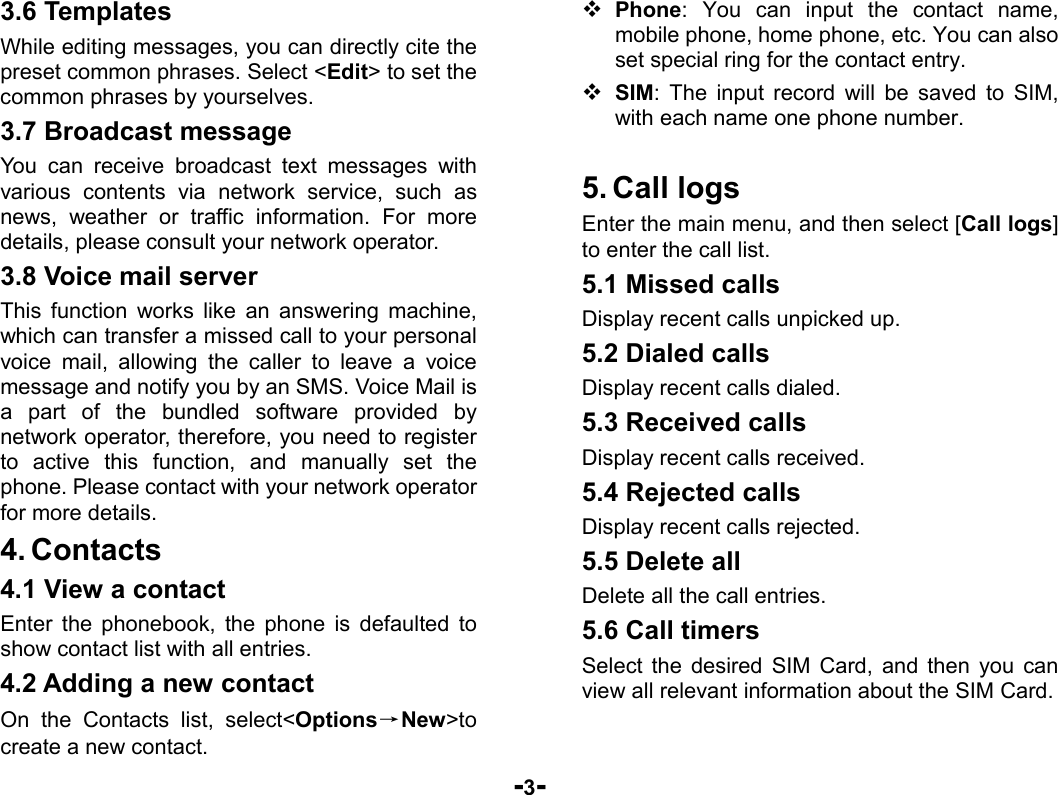  -3- 3.6 Templates While editing messages, you can directly cite the preset common phrases. Select &lt;Edit&gt; to set the common phrases by yourselves. 3.7 Broadcast message You can receive broadcast text messages with various contents via network service, such as news, weather or traffic information. For more details, please consult your network operator. 3.8 Voice mail server This function works like an answering machine, which can transfer a missed call to your personal voice mail, allowing the caller to leave a voice message and notify you by an SMS. Voice Mail is a part of the bundled software provided by network operator, therefore, you need to register to active this function, and manually set the phone. Please contact with your network operator for more details. 4. Contacts 4.1 View a contact Enter the phonebook, the phone is defaulted to show contact list with all entries. 4.2 Adding a new contact On the Contacts list, select&lt;Options→New&gt;to create a new contact.  Phone: You can input the contact name, mobile phone, home phone, etc. You can also set special ring for the contact entry.  SIM: The input record will be saved to SIM, with each name one phone number.    5. Call logs Enter the main menu, and then select [Call logs] to enter the call list. 5.1 Missed calls Display recent calls unpicked up.   5.2 Dialed calls Display recent calls dialed.   5.3 Received calls Display recent calls received.   5.4 Rejected calls Display recent calls rejected. 5.5 Delete all Delete all the call entries. 5.6 Call timers Select the desired SIM Card, and then you can view all relevant information about the SIM Card. 