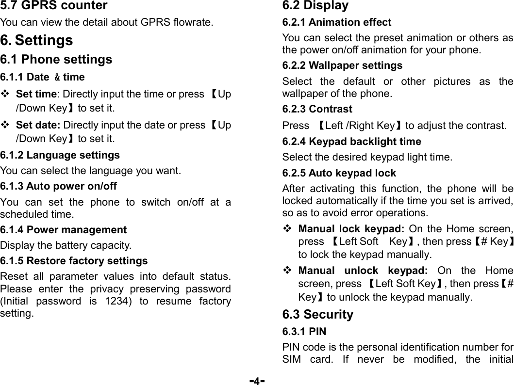  -4- 5.7 GPRS counter You can view the detail about GPRS flowrate. 6. Settings 6.1 Phone settings 6.1.1 Date &amp; time  Set time: Directly input the time or press 【Up /Down Key】to set it.  Set date: Directly input the date or press 【Up /Down Key】to set it. 6.1.2 Language settings You can select the language you want. 6.1.3 Auto power on/off You can set the phone to switch on/off at a scheduled time.   6.1.4 Power management Display the battery capacity. 6.1.5 Restore factory settings Reset all parameter values into default status. Please enter the privacy preserving password (Initial password is 1234) to resume factory setting. 6.2 Display 6.2.1 Animation effect You can select the preset animation or others as the power on/off animation for your phone. 6.2.2 Wallpaper settings Select the default or other pictures as the wallpaper of the phone. 6.2.3 Contrast Press  【Left /Right Key】to adjust the contrast. 6.2.4 Keypad backlight time Select the desired keypad light time. 6.2.5 Auto keypad lock After activating this function, the phone will be locked automatically if the time you set is arrived, so as to avoid error operations.  Manual lock keypad: On the Home screen, press 【Left Soft    Key】, then press【# Key】to lock the keypad manually.  Manual unlock keypad: On the Home screen, press 【Left Soft Key】, then press【# Key】to unlock the keypad manually. 6.3 Security 6.3.1 PIN PIN code is the personal identification number for SIM card. If never be modified, the initial 