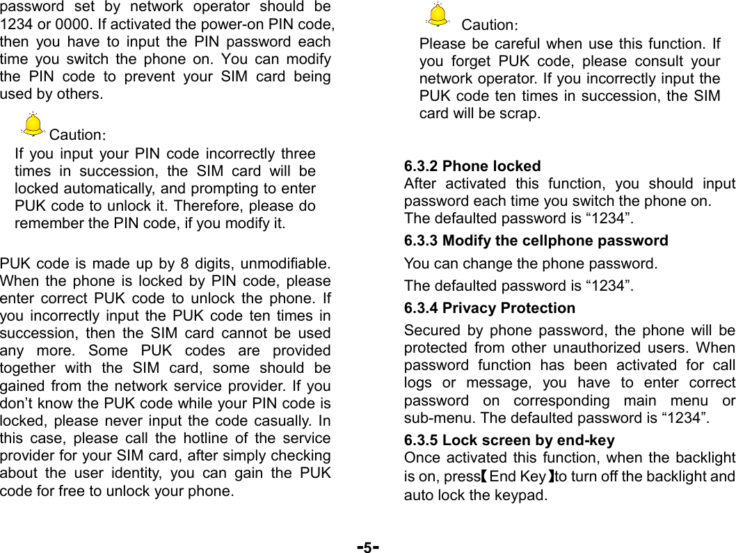  -5- password set by network operator should be 1234 or 0000. If activated the power-on PIN code, then you have to input the PIN password each time you switch the phone on. You can modify the PIN code to prevent your SIM card being used by others.   Caution： If you input your PIN code incorrectly three times in succession, the SIM card will be locked automatically, and prompting to enter PUK code to unlock it. Therefore, please do remember the PIN code, if you modify it.  PUK code is made up by 8 digits, unmodifiable. When the phone is locked by PIN code, please enter correct PUK code to unlock the phone. If you incorrectly input the PUK code ten times in succession, then the SIM card cannot be used any more. Some PUK codes are provided together with the SIM card, some should be gained from the network service provider. If you don’t know the PUK code while your PIN code is locked, please never input the code casually. In this case, please call the hotline of the service provider for your SIM card, after simply checking about the user identity, you can gain the PUK code for free to unlock your phone.  Caution： Please be careful when use this function. If you forget PUK code, please consult your network operator. If you incorrectly input the PUK code ten times in succession, the SIM card will be scrap.     6.3.2 Phone locked After activated this function, you should input password each time you switch the phone on. The defaulted password is “1234”. 6.3.3 Modify the cellphone password You can change the phone password. The defaulted password is “1234”. 6.3.4 Privacy Protection Secured by phone password, the phone will be protected from other unauthorized users. When password function has been activated for call logs or message, you have to enter correct password on corresponding main menu or sub-menu. The defaulted password is “1234”.   6.3.5 Lock screen by end-key Once activated this function, when the backlight is on, press【End Key】to turn off the backlight and auto lock the keypad. 