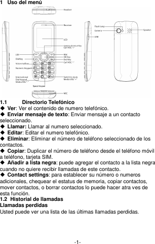  -1- 1  Uso del menú  1.1  Directorio Telefónico  Ver: Ver el contenido de numero telefónico.   Enviar mensaje de texto: Enviar mensaje a un contacto seleccionado.  Llamar: Llamar al numero seleccionado.    Editar: Editar el numero telefónico.  Eliminar: Eliminar el número de teléfono seleccionado de los contactos.  Copiar: Duplicar el número de teléfono desde el teléfono móvil a teléfono, tarjeta SIM.  Añadir a lista negra: puede agregar el contacto a la lista negra cuando no quiere recibir llamadas de este contacto.    Contact settings: para establecer su número o numeros   adicionales, chequear el estatus de memoria, copiar contactos, mover contactos, o borrar contactos lo puede hacer atra ves de esta función.     1.2  Historial de llamadas Llamadas perdidas Usted puede ver una lista de las últimas llamadas perdidas.     