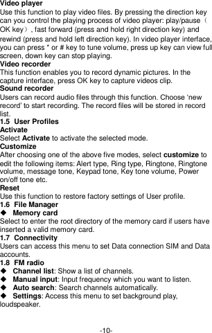  -10- Video player Use this function to play video files. By pressing the direction key can you control the playing process of video player: play/pause（OK key）, fast forward (press and hold right direction key) and rewind (press and hold left direction key). In video player interface, you can press * or # key to tune volume, press up key can view full screen, down key can stop playing. Video recorder This function enables you to record dynamic pictures. In the capture interface, press OK key to capture videos clip. Sound recorder Users can record audio files through this function. Choose ‘new record’ to start recording. The record files will be stored in record list.   1.5  User Profiles Activate Select Activate to activate the selected mode. Customize   After choosing one of the above five modes, select customize to edit the following items: Alert type, Ring type, Ringtone, Ringtone volume, message tone, Keypad tone, Key tone volume, Power on/off tone etc. Reset Use this function to restore factory settings of User profile. 1.6  File Manager  Memory card Select to enter the root directory of the memory card if users have inserted a valid memory card.   1.7  Connectivity Users can access this menu to set Data connection SIM and Data accounts. 1.8  FM radio  Channel list: Show a list of channels.  Manual input: Input frequency which you want to listen.    Auto search: Search channels automatically.    Settings: Access this menu to set background play, loudspeaker.   