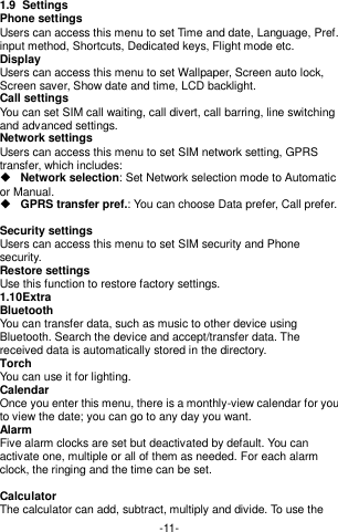  -11- 1.9  Settings Phone settings Users can access this menu to set Time and date, Language, Pref. input method, Shortcuts, Dedicated keys, Flight mode etc. Display   Users can access this menu to set Wallpaper, Screen auto lock, Screen saver, Show date and time, LCD backlight. Call settings   You can set SIM call waiting, call divert, call barring, line switching and advanced settings. Network settings Users can access this menu to set SIM network setting, GPRS transfer, which includes:    Network selection: Set Network selection mode to Automatic or Manual.    GPRS transfer pref.: You can choose Data prefer, Call prefer.  Security settings Users can access this menu to set SIM security and Phone security. Restore settings Use this function to restore factory settings. 1.10 Extra Bluetooth You can transfer data, such as music to other device using Bluetooth. Search the device and accept/transfer data. The received data is automatically stored in the directory. Torch You can use it for lighting. Calendar Once you enter this menu, there is a monthly-view calendar for you to view the date; you can go to any day you want.   Alarm Five alarm clocks are set but deactivated by default. You can activate one, multiple or all of them as needed. For each alarm clock, the ringing and the time can be set.  Calculator The calculator can add, subtract, multiply and divide. To use the 