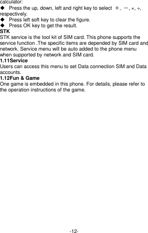  -12- calculator:     Press the up, down, left and right key to select  ＋,  －, ×, ÷, respectively.   Press left soft key to clear the figure.   Press OK key to get the result. STK STK service is the tool kit of SIM card. This phone supports the service function .The specific items are depended by SIM card and network. Service menu will be auto added to the phone menu when supported by network and SIM card. 1.11 Service   Users can access this menu to set Data connection SIM and Data accounts. 1.12 Fun &amp; Game One game is embedded in this phone. For details, please refer to the operation instructions of the game.       