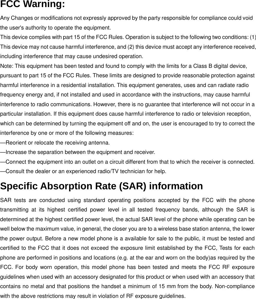 FCC Warning: Any Changes or modifications not expressly approved by the party responsible for compliance could void the user&apos;s authority to operate the equipment.   This device complies with part 15 of the FCC Rules. Operation is subject to the following two conditions: (1) This device may not cause harmful interference, and (2) this device must accept any interference received, including interference that may cause undesired operation. Note: This equipment has been tested and found to comply with the limits for a Class B digital device, pursuant to part 15 of the FCC Rules. These limits are designed to provide reasonable protection against harmful interference in a residential installation. This equipment generates, uses and can radiate radio frequency energy and, if not installed and used in accordance with the instructions, may cause harmful interference to radio communications. However, there is no guarantee that interference will not occur in a particular installation. If this equipment does cause harmful interference to radio or television reception, which can be determined by turning the equipment off and on, the user is encouraged to try to correct the interference by one or more of the following measures:     —Reorient or relocate the receiving antenna.     —Increase the separation between the equipment and receiver.   —Connect the equipment into an outlet on a circuit different from that to which the receiver is connected.     —Consult the dealer or an experienced radio/TV technician for help. Specific Absorption Rate (SAR) information SAR tests are conducted using standard operating positions accepted by the FCC with the phone transmitting at its highest certified power level in all tested frequency bands, although the SAR is determined at the highest certified power level, the actual SAR level of the phone while operating can be well below the maximum value, in general, the closer you are to a wireless base station antenna, the lower the power output. Before a new model phone is a available for sale to the public, it must be tested and certified to the FCC that it does not exceed the exposure limit established by the FCC, Tests for each phone are performed in positions and locations (e.g. at the ear and worn on the body)as required by the FCC. For body worn operation, this model phone has been tested and meets the FCC RF exposure guidelines when used with an accessory designated for this product or when used with an accessory that contains no metal and that positions the handset a minimum of 15 mm from the body. Non-compliance with the above restrictions may result in violation of RF exposure guidelines. 