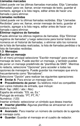  -2- Llamadas marcadas Usted puede ver las últimas llamadas marcadas. Elija “Llamadas Marcadas” para ver, llamar, enviar mensaje de texto, guardar el contacto, agregar a la lista negra, editar antes de hacer una llamada o para eliminar.     Llamadas recibidas Usted puede ver la últimas llamadas recibidas. Elija “Llamadas Recibidas” para ver, llamar, enviar mensaje de texto, guardar el contacto, agregar a la lista negra, editar antes de hacer una llamada o para eliminar.   Eliminar registros de llamadas Puede eliminar los últimos registros de llamadas. Elija “Eliminar registros de llamadas” y luego seleccione para borrar todos los números en el historial de llamadas, o eliminar sólo los números de la lista de llamadas realizadas, la lista de llamadas perdidas o la lista de llamadas recibidas. 1.3  Mensajes  Escribir un mensaje En el menú principal seleccione &quot;Escribir mensaje&quot; para crear un mensaje de texto. Puede escribir un mensaje, y también puedes de poner un mensaje predefinido de &quot;plantillas de SMS&quot;. Mientras lo redacta, seleccione &quot;Opciones&quot; para acceder a todas las opciones de mensajería. Puede guardar los mensajes que envía frecuentemente como &quot;Borradores&quot;. Seleccione “Opción” para realizar las siguientes operaciones:  Enviar A: Para enviar un mensaje corto.  Procedimiento de poner: Su teléfono móvil es compatible con varios métodos de entrada, que incluye: Multi-Tap: (ABC / abc / Abc) España de entrada: &quot;ES, es, Es.&quot; Portugal de entrada: &quot;PT, PT, Pt.&quot; Numérico: (123) Insertar símbolo: seleccionar un símbolo que desea insertar.  Insertar plantilla: Algunas plantillas se almacenan en el teléfono móvil.  Avanzado: Para insertar un número de contacto de la agenda al mensaje corto.  Guardar: Guardar el mensaje en el cuadro de redactor.  