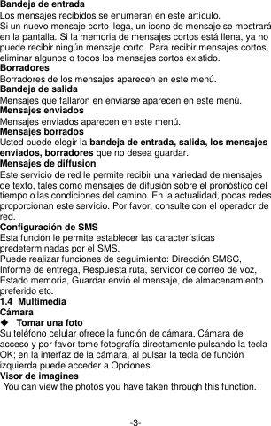  -3- Bandeja de entrada Los mensajes recibidos se enumeran en este artículo. Si un nuevo mensaje corto llega, un icono de mensaje se mostrará en la pantalla. Si la memoria de mensajes cortos está llena, ya no puede recibir ningún mensaje corto. Para recibir mensajes cortos, eliminar algunos o todos los mensajes cortos existido. Borradores Borradores de los mensajes aparecen en este menú. Bandeja de salida Mensajes que fallaron en enviarse aparecen en este menú.     Mensajes enviados Mensajes enviados aparecen en este menú.   Mensajes borrados Usted puede elegir la bandeja de entrada, salida, los mensajes enviados, borradores que no desea guardar. Mensajes de diffusion Este servicio de red le permite recibir una variedad de mensajes de texto, tales como mensajes de difusión sobre el pronóstico del tiempo o las condiciones del camino. En la actualidad, pocas redes proporcionan este servicio. Por favor, consulte con el operador de red. Configuración de SMS Esta función le permite establecer las características predeterminadas por el SMS. Puede realizar funciones de seguimiento: Dirección SMSC, Informe de entrega, Respuesta ruta, servidor de correo de voz, Estado memoria, Guardar envió el mensaje, de almacenamiento preferido etc. 1.4  Multimedia Cámara  Tomar una foto Su teléfono celular ofrece la función de cámara. Cámara de acceso y por favor tome fotografía directamente pulsando la tecla OK; en la interfaz de la cámara, al pulsar la tecla de función izquierda puede acceder a Opciones. Visor de imagines  You can view the photos you have taken through this function.   