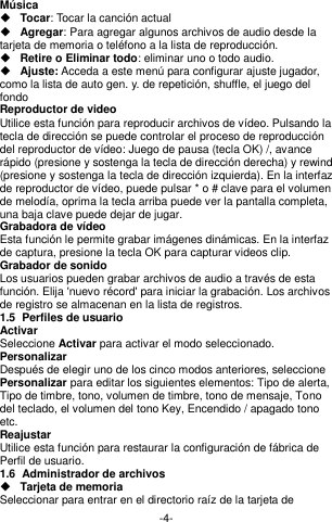  -4- Música    Tocar: Tocar la canción actual  Agregar: Para agregar algunos archivos de audio desde la tarjeta de memoria o teléfono a la lista de reproducción.  Retire o Eliminar todo: eliminar uno o todo audio.  Ajuste: Acceda a este menú para configurar ajuste jugador, como la lista de auto gen. y. de repetición, shuffle, el juego del fondo Reproductor de video Utilice esta función para reproducir archivos de vídeo. Pulsando la tecla de dirección se puede controlar el proceso de reproducción del reproductor de vídeo: Juego de pausa (tecla OK) /, avance rápido (presione y sostenga la tecla de dirección derecha) y rewind (presione y sostenga la tecla de dirección izquierda). En la interfaz de reproductor de vídeo, puede pulsar * o # clave para el volumen de melodía, oprima la tecla arriba puede ver la pantalla completa, una baja clave puede dejar de jugar. Grabadora de vídeo Esta función le permite grabar imágenes dinámicas. En la interfaz de captura, presione la tecla OK para capturar videos clip. Grabador de sonido Los usuarios pueden grabar archivos de audio a través de esta función. Elija &apos;nuevo récord&apos; para iniciar la grabación. Los archivos de registro se almacenan en la lista de registros. 1.5  Perfiles de usuario Activar Seleccione Activar para activar el modo seleccionado. Personalizar Después de elegir uno de los cinco modos anteriores, seleccione Personalizar para editar los siguientes elementos: Tipo de alerta, Tipo de timbre, tono, volumen de timbre, tono de mensaje, Tono del teclado, el volumen del tono Key, Encendido / apagado tono etc. Reajustar Utilice esta función para restaurar la configuración de fábrica de Perfil de usuario. 1.6  Administrador de archivos  Tarjeta de memoria Seleccionar para entrar en el directorio raíz de la tarjeta de 