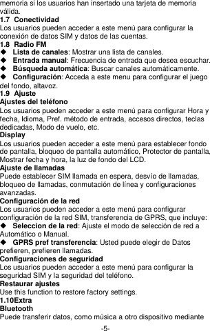  -5- memoria si los usuarios han insertado una tarjeta de memoria válida. 1.7  Conectividad Los usuarios pueden acceder a este menú para configurar la conexión de datos SIM y datos de las cuentas. 1.8  Radio FM  Lista de canales: Mostrar una lista de canales.  Entrada manual: Frecuencia de entrada que desea escuchar.    Búsqueda automática: Buscar canales automáticamente.    Configuración: Acceda a este menu para configurar el juego del fondo, altavoz.   1.9  Ajuste Ajustes del teléfono Los usuarios pueden acceder a este menú para configurar Hora y fecha, Idioma, Pref. método de entrada, accesos directos, teclas dedicadas, Modo de vuelo, etc. Display   Los usuarios pueden acceder a este menú para establecer fondo de pantalla, bloqueo de pantalla automático, Protector de pantalla, Mostrar fecha y hora, la luz de fondo del LCD. Ajuste de llamadas Puede establecer SIM llamada en espera, desvío de llamadas, bloqueo de llamadas, conmutación de línea y configuraciones avanzadas. Configuración de la red Los usuarios pueden acceder a este menú para configurar configuración de la red SIM, transferencia de GPRS, que incluye:  Seleccion de la red: Ajuste el modo de selección de red a Automático o Manual.  GPRS pref transferencia: Usted puede elegir de Datos prefieren, prefieren llamadas. Configuraciones de seguridad Los usuarios pueden acceder a este menú para configurar la seguridad SIM y la seguridad del teléfono. Restaurar ajustes Use this function to restore factory settings. 1.10 Extra Bluetooth Puede transferir datos, como música a otro dispositivo mediante 