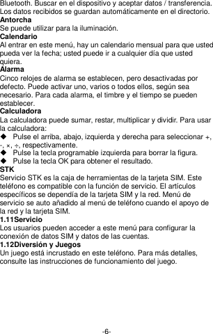  -6- Bluetooth. Buscar en el dispositivo y aceptar datos / transferencia. Los datos recibidos se guardan automáticamente en el directorio. Antorcha Se puede utilizar para la iluminación. Calendario Al entrar en este menú, hay un calendario mensual para que usted pueda ver la fecha; usted puede ir a cualquier día que usted quiera. Alarma Cinco relojes de alarma se establecen, pero desactivadas por defecto. Puede activar uno, varios o todos ellos, según sea necesario. Para cada alarma, el timbre y el tiempo se pueden establecer. Calculadora La calculadora puede sumar, restar, multiplicar y dividir. Para usar la calculadora:   Pulse el arriba, abajo, izquierda y derecha para seleccionar +, -, ×, ÷, respectivamente.   Pulse la tecla programable izquierda para borrar la figura.   Pulse la tecla OK para obtener el resultado. STK Servicio STK es la caja de herramientas de la tarjeta SIM. Este teléfono es compatible con la función de servicio. El artículos específicos se dependía de la tarjeta SIM y la red. Menú de servicio se auto añadido al menú de teléfono cuando el apoyo de la red y la tarjeta SIM. 1.11 Servicio  Los usuarios pueden acceder a este menú para configurar la conexión de datos SIM y datos de las cuentas. 1.12 Diversión y Juegos Un juego está incrustado en este teléfono. Para más detalles, consulte las instrucciones de funcionamiento del juego.        