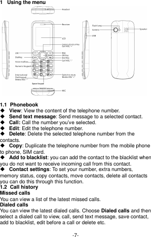  -7- 1  Using the menu  1.1  Phonebook  View: View the content of the telephone number.   Send text message: Send message to a selected contact.  Call: Call the number you’ve selected.  Edit: Edit the telephone number.  Delete: Delete the selected telephone number from the contacts.  Copy: Duplicate the telephone number from the mobile phone to phone, SIM card.  Add to blacklist: you can add the contact to the blacklist when you do not want to receive incoming call from this contact.  Contact settings: To set your number, extra numbers, memory status, copy contacts, move contacts, delete all contacts you can do this through this function. 1.2  Call history Missed calls You can view a list of the latest missed calls. Dialed calls You can view the latest dialed calls. Choose Dialed calls and then select a dialed call to view, call, send text message, save contact, add to blacklist, edit before a call or delete etc.  