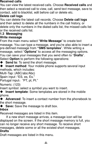  -8- Received calls You can view the latest received calls. Choose Received calls and then select a received call to view, call, send text message, save to contact, add to blacklist, edit before call or delete etc. Delete call logs You can delete the latest call records. Choose Delete call logs and then select to delete all the numbers in the call history, or delete only the numbers in the dialed calls list, the missed calls list or the received calls list. 1.3  Messaging  Write message From the main menu select “Write Message” to create text message. You can type a message, and you&apos;re also able to insert a pre-defined message from “SMS templates”. While writing a message, select “Options” to access all the messaging options. You can save your messages that you send often to “Drafts”. Select Option to perform the following operations:  Send to: To send the short message.  Insert method: Your mobile phone supports several input methods, which includes: Multi-Tap: (ABC/abc/Abc)       Spain input :“ES, es, Es.” Portugal input：“PT, pt, Pt.” Numeric: (123)   Insert symbol: select a symbol you want to insert.  Insert template: Some templates are stored in the mobile phone.  Advanced: To insert a contact number from the phonebook to the short message.  Save: Save the message to draft box. Inbox Received messages are listed in this item.       If a new short message arrives, a message icon will be displayed on the screen. If the short message memory is full, you can no longer receive any short message. To receive short messages, delete some or all the existed short messages. Drafts Draft messages are listed in this menu.  