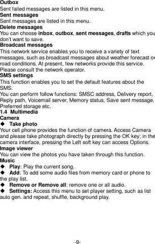  -9- Outbox Sent failed messages are listed in this menu. Sent messages Sent messages are listed in this menu. Delete messages You can choose inbox, outbox, sent messages, drafts which you don’t want to save. Broadcast messages This network service enables you to receive a variety of text messages, such as broadcast messages about weather forecast or road conditions. At present, few networks provide this service. Please consult the network operator. SMS settings This function enables you to set the default features about the SMS. You can perform follow functions: SMSC address, Delivery report, Reply path, Voicemail server, Memory status, Save sent message, Preferred storage etc. 1.4  Multimedia Camera  Take photo Your cell phone provides the function of camera. Access Camera and please take photograph directly by pressing the OK key; in the camera interface, pressing the Left soft key can access Options. Image viewer   You can view the photos you have taken through this function. Music    Play: Play the current song.  Add: To add some audio files from memory card or phone to the play list.  Remove or Remove all: remove one or all audio.  Settings: Access this menu to set player setting, such as list auto gen. and repeat, shuffle, background play.       