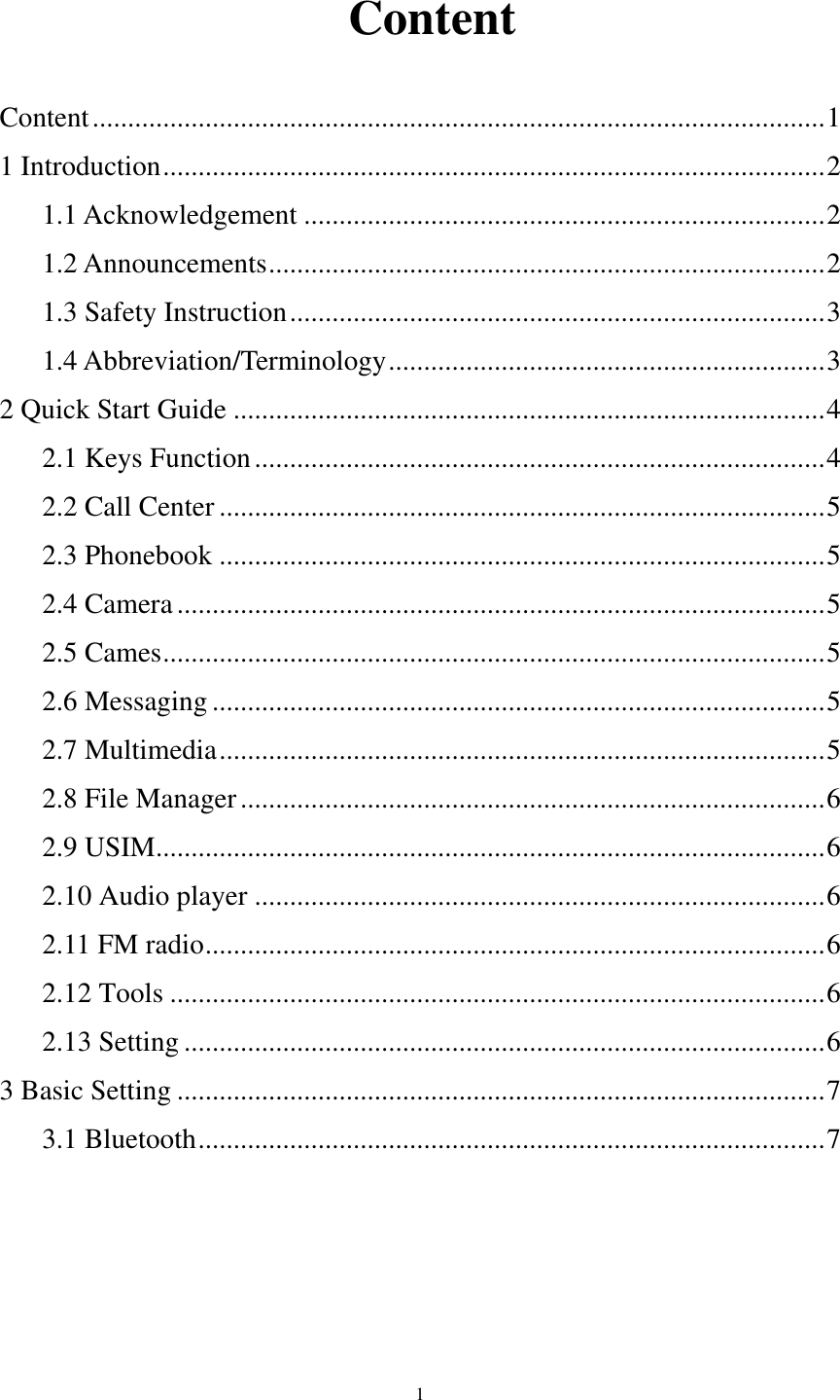      1   Content Content ........................................................................................................ 1 1 Introduction .............................................................................................. 2 1.1 Acknowledgement .......................................................................... 2 1.2 Announcements ............................................................................... 2 1.3 Safety Instruction ............................................................................ 3 1.4 Abbreviation/Terminology .............................................................. 3 2 Quick Start Guide .................................................................................... 4 2.1 Keys Function ................................................................................. 4 2.2 Call Center ...................................................................................... 5 2.3 Phonebook ...................................................................................... 5 2.4 Camera ............................................................................................ 5 2.5 Cames .............................................................................................. 5 2.6 Messaging ....................................................................................... 5 2.7 Multimedia ...................................................................................... 5 2.8 File Manager ................................................................................... 6 2.9 USIM ............................................................................................... 6 2.10 Audio player ................................................................................. 6 2.11 FM radio ........................................................................................ 6 2.12 Tools ............................................................................................. 6 2.13 Setting ........................................................................................... 6 3 Basic Setting ............................................................................................ 7 3.1 Bluetooth ......................................................................................... 7     