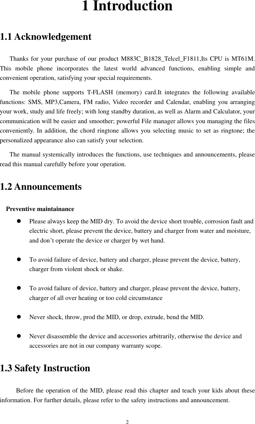      2 1 Introduction 1.1 Acknowledgement     Thanks for your purchase of our product M883C_B1828_Telcel_F1811,Its CPU is MT61M.   This  mobile  phone  incorporates  the  latest  world  advanced  functions,  enabling  simple  and convenient operation, satisfying your special requirements. The  mobile  phone  supports  T-FLASH  (memory)  card.It  integrates  the  following  available functions: SMS,  MP3,Camera, FM  radio, Video recorder and Calendar, enabling  you arranging your work, study and life freely; with long standby duration, as well as Alarm and Calculator, your communication will be easier and smoother; powerful File manager allows you managing the files conveniently. In  addition, the chord ringtone allows you  selecting music to set as ringtone; the personalized appearance also can satisfy your selection. The manual systemically introduces the functions, use techniques and announcements, please read this manual carefully before your operation. 1.2 Announcements   Preventive maintainance    Please always keep the MID dry. To avoid the device short trouble, corrosion fault and electric short, please prevent the device, battery and charger from water and moisture, and don’t operate the device or charger by wet hand.     To avoid failure of device, battery and charger, please prevent the device, battery, charger from violent shock or shake.   To avoid failure of device, battery and charger, please prevent the device, battery, charger of all over heating or too cold circumstance   Never shock, throw, prod the MID, or drop, extrude, bend the MID.   Never disassemble the device and accessories arbitrarily, otherwise the device and accessories are not in our company warranty scope. 1.3 Safety Instruction               Before the operation of the MID, please read this chapter and teach your kids about these information. For further details, please refer to the safety instructions and announcement. 