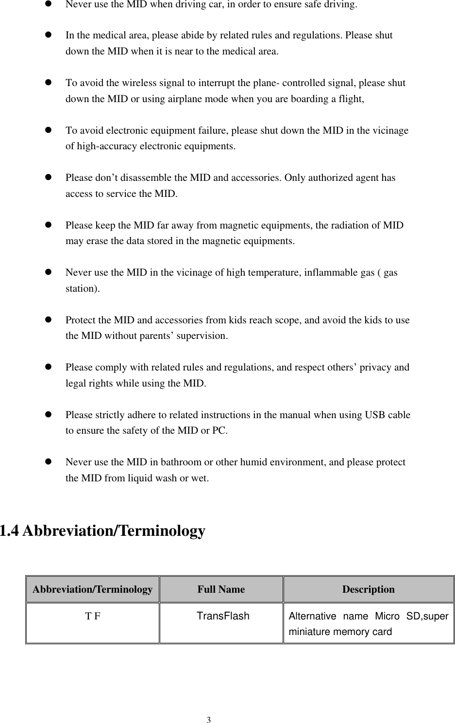      3  Never use the MID when driving car, in order to ensure safe driving.   In the medical area, please abide by related rules and regulations. Please shut down the MID when it is near to the medical area.   To avoid the wireless signal to interrupt the plane- controlled signal, please shut down the MID or using airplane mode when you are boarding a flight,     To avoid electronic equipment failure, please shut down the MID in the vicinage of high-accuracy electronic equipments.   Please don’t disassemble the MID and accessories. Only authorized agent has access to service the MID.   Please keep the MID far away from magnetic equipments, the radiation of MID may erase the data stored in the magnetic equipments.   Never use the MID in the vicinage of high temperature, inflammable gas ( gas station).     Protect the MID and accessories from kids reach scope, and avoid the kids to use the MID without parents’ supervision.   Please comply with related rules and regulations, and respect others’ privacy and legal rights while using the MID.   Please strictly adhere to related instructions in the manual when using USB cable to ensure the safety of the MID or PC.   Never use the MID in bathroom or other humid environment, and please protect the MID from liquid wash or wet.  1.4 Abbreviation/Terminology  Abbreviation/Terminology Full Name Description T F             TransFlash Alternative  name  Micro  SD,super miniature memory card    