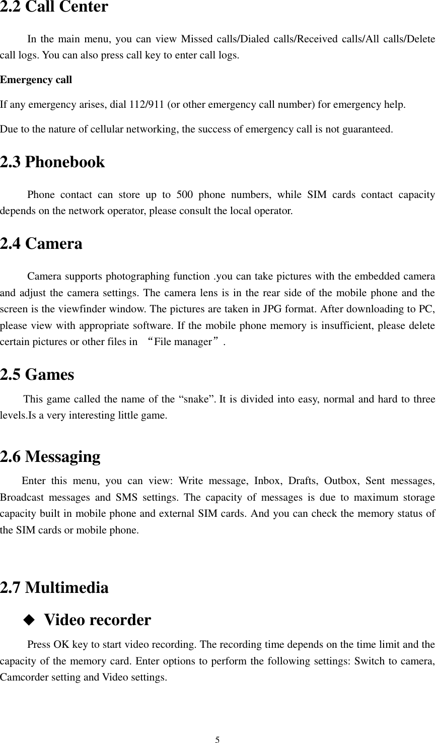      5 2.2 Call Center           In the main menu, you can view Missed calls/Dialed calls/Received calls/All calls/Delete call logs. You can also press call key to enter call logs. Emergency call If any emergency arises, dial 112/911 (or other emergency call number) for emergency help. Due to the nature of cellular networking, the success of emergency call is not guaranteed. 2.3 Phonebook           Phone  contact  can  store  up  to  500  phone  numbers,  while  SIM  cards  contact  capacity depends on the network operator, please consult the local operator. 2.4 Camera           Camera supports photographing function .you can take pictures with the embedded camera and adjust the camera settings. The camera lens is in the rear side of the mobile phone and the screen is the viewfinder window. The pictures are taken in JPG format. After downloading to PC, please view with appropriate software. If the mobile phone memory is insufficient, please delete certain pictures or other files in  “File manager”. 2.5 Games      This game called the name of the “snake”. It is divided into easy, normal and hard to three levels.Is a very interesting little game.  2.6 Messaging         Enter  this  menu,  you  can  view:  Write  message,  Inbox,  Drafts,  Outbox,  Sent  messages, Broadcast  messages  and  SMS  settings.  The  capacity  of  messages  is  due  to  maximum  storage capacity built in mobile phone and external SIM cards. And you can check the memory status of the SIM cards or mobile phone.  2.7 Multimedia       ◆ Video recorder           Press OK key to start video recording. The recording time depends on the time limit and the capacity of the memory card. Enter options to perform the following settings: Switch to camera, Camcorder setting and Video settings.  