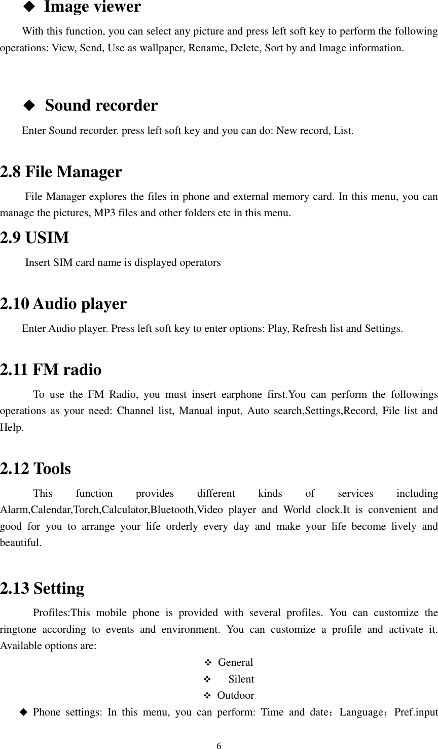      6       ◆ Image viewer         With this function, you can select any picture and press left soft key to perform the following operations: View, Send, Use as wallpaper, Rename, Delete, Sort by and Image information.        ◆  Sound recorder         Enter Sound recorder. press left soft key and you can do: New record, List.  2.8 File Manager    File Manager explores the files in phone and external memory card. In this menu, you can manage the pictures, MP3 files and other folders etc in this menu.   2.9 USIM    Insert SIM card name is displayed operators  2.10 Audio player Enter Audio player. Press left soft key to enter options: Play, Refresh list and Settings.  2.11 FM radio             To  use  the  FM  Radio,  you  must  insert  earphone  first.You  can  perform  the  followings operations as your  need:  Channel list, Manual input,  Auto search,Settings,Record, File  list  and Help.  2.12 Tools             This  function  provides  different  kinds  of  services  including Alarm,Calendar,Torch,Calculator,Bluetooth,Video  player  and  World  clock.It  is  convenient  and good  for  you  to  arrange  your  life  orderly  every  day  and  make  your  life  become  lively  and beautiful.    2.13 Setting             Profiles:This  mobile  phone  is  provided  with  several  profiles.  You  can  customize  the ringtone  according  to  events  and  environment.  You  can  customize  a  profile  and  activate  it. Available options are:  General    Silent  Outdoor  Phone  settings:  In  this  menu,  you  can  perform:  Time  and  date；Language；Pref.input 