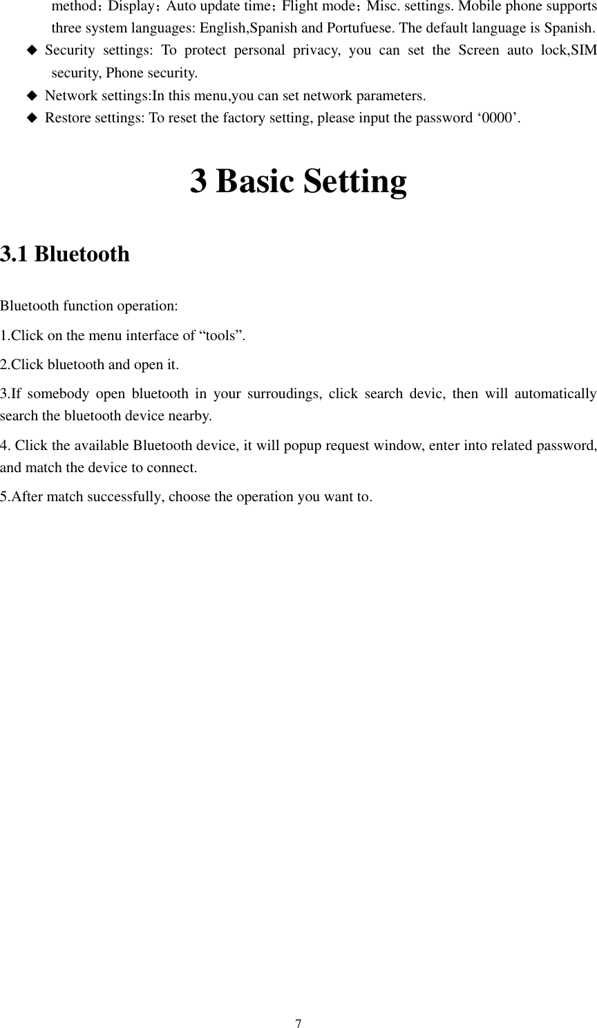      7 method；Display；Auto update time；Flight mode；Misc. settings. Mobile phone supports three system languages: English,Spanish and Portufuese. The default language is Spanish.    Security  settings:  To  protect  personal  privacy,  you  can  set  the  Screen  auto  lock,SIM security, Phone security.  Network settings:In this menu,you can set network parameters.  Restore settings: To reset the factory setting, please input the password ‘0000’. 3 Basic Setting 3.1 Bluetooth Bluetooth function operation: 1.Click on the menu interface of “tools”. 2.Click bluetooth and open it.   3.If  somebody  open  bluetooth  in  your  surroudings,  click  search  devic,  then  will  automatically search the bluetooth device nearby. 4. Click the available Bluetooth device, it will popup request window, enter into related password, and match the device to connect. 5.After match successfully, choose the operation you want to.     