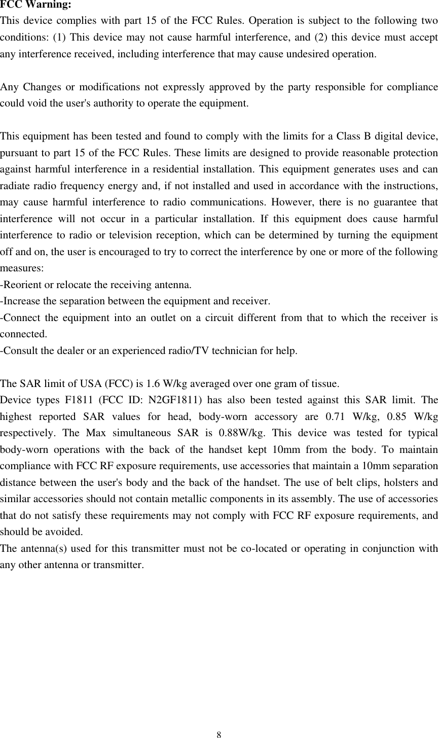      8  FCC Warning: This device complies with part 15 of the FCC Rules. Operation is subject to the following two conditions: (1) This device may not cause harmful interference, and (2) this device must accept any interference received, including interference that may cause undesired operation.  Any Changes or  modifications not  expressly approved by  the party responsible for compliance could void the user&apos;s authority to operate the equipment.  This equipment has been tested and found to comply with the limits for a Class B digital device, pursuant to part 15 of the FCC Rules. These limits are designed to provide reasonable protection against harmful interference in a residential installation. This equipment generates uses and can radiate radio frequency energy and, if not installed and used in accordance with the instructions, may  cause  harmful  interference  to  radio  communications.  However,  there  is  no  guarantee  that interference  will  not  occur  in  a  particular  installation.  If  this  equipment  does  cause  harmful interference to radio or television reception, which can be determined by turning the equipment off and on, the user is encouraged to try to correct the interference by one or more of the following measures: -Reorient or relocate the receiving antenna. -Increase the separation between the equipment and receiver. -Connect  the equipment into an outlet on a circuit different  from that  to  which the receiver is connected. -Consult the dealer or an experienced radio/TV technician for help.  The SAR limit of USA (FCC) is 1.6 W/kg averaged over one gram of tissue.   Device  types  F1811  (FCC  ID:  N2GF1811)  has  also  been  tested  against  this  SAR  limit.  The highest  reported  SAR  values  for  head,  body-worn  accessory  are  0.71  W/kg,  0.85  W/kg respectively.  The  Max  simultaneous  SAR  is  0.88W/kg.  This  device  was  tested  for  typical body-worn  operations  with  the  back  of  the  handset  kept  10mm  from  the  body.  To  maintain compliance with FCC RF exposure requirements, use accessories that maintain a 10mm separation distance between the user&apos;s body and the back of the handset. The use of belt clips, holsters and similar accessories should not contain metallic components in its assembly. The use of accessories that do not satisfy these requirements may not comply with FCC RF exposure requirements, and should be avoided. The antenna(s) used for this transmitter must not be co-located or operating in conjunction with any other antenna or transmitter.   