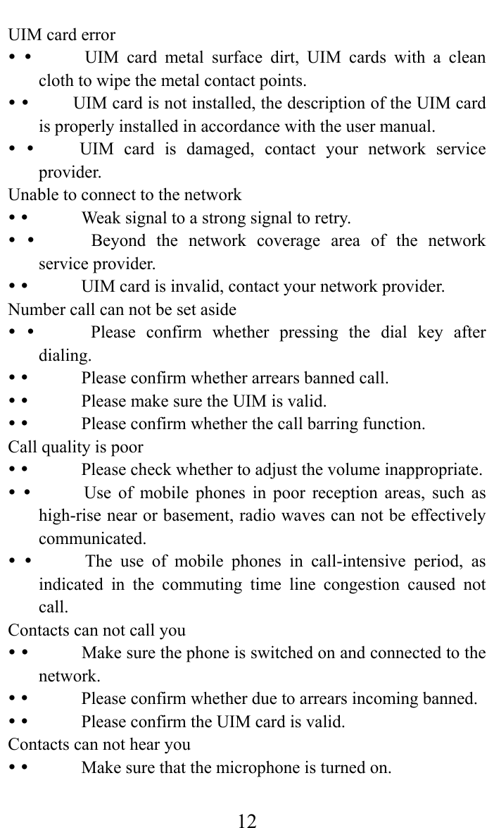     12UIM card error              UIM card metal surface dirt, UIM cards with a clean cloth to wipe the metal contact points.              UIM card is not installed, the description of the UIM card is properly installed in accordance with the user manual.              UIM  card  is  damaged,  contact  your  network  service provider.  Unable to connect to the network                Weak signal to a strong signal to retry.                Beyond  the  network  coverage  area  of  the  network service provider.                UIM card is invalid, contact your network provider.   Number call can not be set aside                Please  confirm  whether  pressing  the  dial  key  after dialing.               Please confirm whether arrears banned call.                Please make sure the UIM is valid.                Please confirm whether the call barring function.  Call quality is poor                Please check whether to adjust the volume inappropriate.                Use  of  mobile  phones  in  poor  reception  areas,  such  as high-rise near or basement, radio waves can not be effectively communicated.               The  use  of  mobile phones in call-intensive period, as indicated in the commuting time line congestion caused not call.   Contacts can not call you                Make sure the phone is switched on and connected to the network.               Please confirm whether due to arrears incoming banned.                Please confirm the UIM card is valid.   Contacts can not hear you                Make sure that the microphone is turned on.   