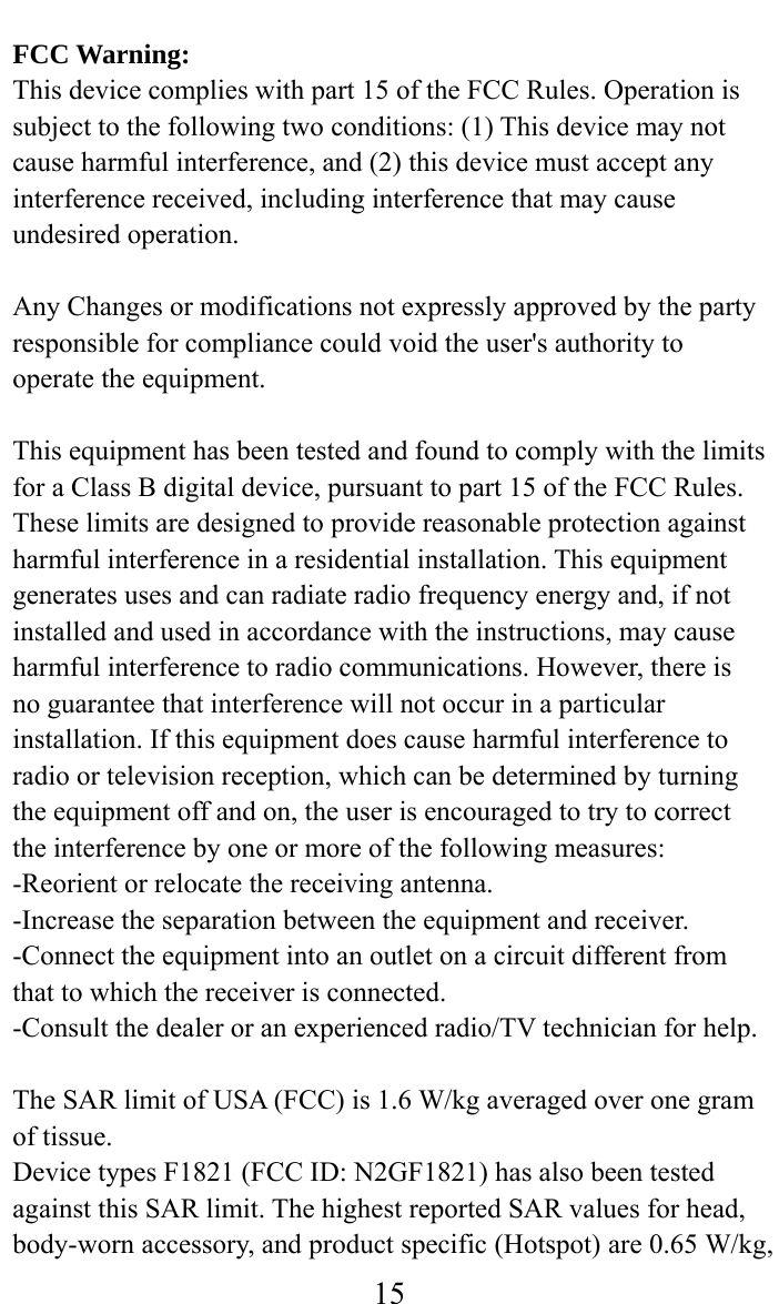     15FCC Warning: This device complies with part 15 of the FCC Rules. Operation is subject to the following two conditions: (1) This device may not cause harmful interference, and (2) this device must accept any interference received, including interference that may cause undesired operation.  Any Changes or modifications not expressly approved by the party responsible for compliance could void the user&apos;s authority to operate the equipment.  This equipment has been tested and found to comply with the limits for a Class B digital device, pursuant to part 15 of the FCC Rules. These limits are designed to provide reasonable protection against harmful interference in a residential installation. This equipment generates uses and can radiate radio frequency energy and, if not installed and used in accordance with the instructions, may cause harmful interference to radio communications. However, there is no guarantee that interference will not occur in a particular installation. If this equipment does cause harmful interference to radio or television reception, which can be determined by turning the equipment off and on, the user is encouraged to try to correct the interference by one or more of the following measures: -Reorient or relocate the receiving antenna. -Increase the separation between the equipment and receiver. -Connect the equipment into an outlet on a circuit different from that to which the receiver is connected. -Consult the dealer or an experienced radio/TV technician for help.  The SAR limit of USA (FCC) is 1.6 W/kg averaged over one gram of tissue.   Device types F1821 (FCC ID: N2GF1821) has also been tested against this SAR limit. The highest reported SAR values for head, body-worn accessory, and product specific (Hotspot) are 0.65 W/kg, 