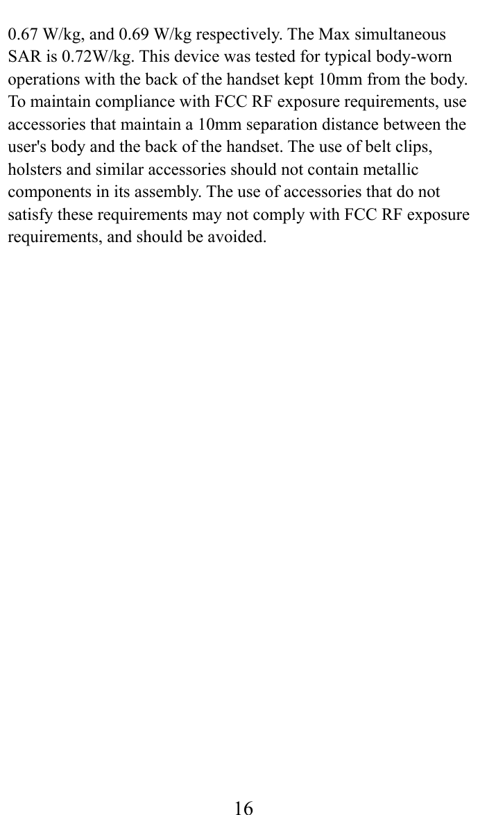     160.67 W/kg, and 0.69 W/kg respectively. The Max simultaneous SAR is 0.72W/kg. This device was tested for typical body-worn operations with the back of the handset kept 10mm from the body. To maintain compliance with FCC RF exposure requirements, use accessories that maintain a 10mm separation distance between the user&apos;s body and the back of the handset. The use of belt clips, holsters and similar accessories should not contain metallic components in its assembly. The use of accessories that do not satisfy these requirements may not comply with FCC RF exposure requirements, and should be avoided.  