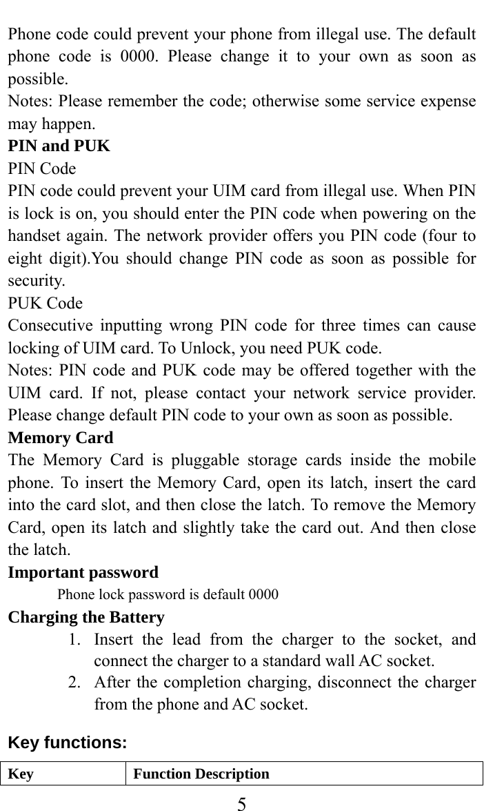     5Phone code could prevent your phone from illegal use. The default phone code is 0000. Please change it to your own as soon as possible. Notes: Please remember the code; otherwise some service expense may happen. PIN and PUK PIN Code PIN code could prevent your UIM card from illegal use. When PIN is lock is on, you should enter the PIN code when powering on the handset again. The network provider offers you PIN code (four to eight digit).You should change PIN code as soon as possible for security. PUK Code Consecutive inputting wrong PIN code for three times can cause locking of UIM card. To Unlock, you need PUK code. Notes: PIN code and PUK code may be offered together with the UIM card. If not, please contact your network service provider. Please change default PIN code to your own as soon as possible. Memory Card The Memory Card is pluggable storage cards inside the mobile phone. To insert the Memory Card, open its latch, insert the card into the card slot, and then close the latch. To remove the Memory Card, open its latch and slightly take the card out. And then close the latch. Important password Phone lock password is default 0000 Charging the Battery 1. Insert the lead from the charger to the socket, and connect the charger to a standard wall AC socket. 2. After the completion charging, disconnect the charger from the phone and AC socket. Key functions: Key Function Description 