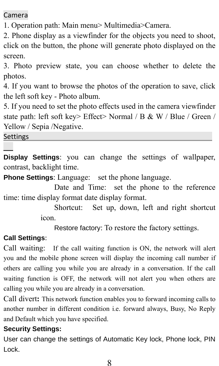     8Camera  1. Operation path: Main menu&gt; Multimedia&gt;Camera.   2. Phone display as a viewfinder for the objects you need to shoot, click on the button, the phone will generate photo displayed on the screen.  3. Photo preview state, you can choose whether to delete the photos.  4. If you want to browse the photos of the operation to save, click the left soft key - Photo album.   5. If you need to set the photo effects used in the camera viewfinder state path: left soft key&gt; Effect&gt; Normal / B &amp; W / Blue / Green / Yellow / Sepia /Negative.   SettingsDisplay Settings: you can change the settings of wallpaper, contrast, backlight time. Phone Settings: Language:    set the phone language.   Date and Time:  set the phone to the reference time: time display format date display format.   Shortcut:   Set up, down, left and right shortcut icon.  Restore factory: To restore the factory settings. Call Settings:Call waiting:  If the call waiting function is ON, the network will alert you and the mobile phone screen will display the incoming call number if others are calling you while you are already in a conversation. If the call waiting function is OFF, the network will not alert you when others are calling you while you are already in a conversation. Call divert: This network function enables you to forward incoming calls to another number in different condition i.e. forward always, Busy, No Reply and Default which you have specified.  Security Settings:   User can change the settings of Automatic Key lock, Phone lock, PIN Lock. 