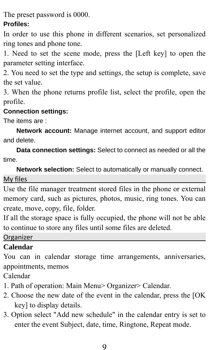     9The preset password is 0000. Profiles: In order to use this phone in different scenarios, set personalized ring tones and phone tone.   1. Need to set the scene mode, press the [Left key] to open the parameter setting interface.   2. You need to set the type and settings, the setup is complete, save the set value.   3. When the phone returns profile list, select the profile, open the profile.  Connection settings: The items are :   Network account: Manage internet account, and support editor and delete.   Data connection settings: Select to connect as needed or all the time. Network selection: Select to automatically or manually connect. Myfiles Use the file manager treatment stored files in the phone or external memory card, such as pictures, photos, music, ring tones. You can create, move, copy, file, folder.   If all the storage space is fully occupied, the phone will not be able to continue to store any files until some files are deleted.   Organizer Calendar  You can in calendar storage time arrangements, anniversaries, appointments, memos   Calendar  1. Path of operation: Main Menu&gt; Organizer&gt; Calendar.   2. Choose the new date of the event in the calendar, press the [OK key] to display details.   3. Option select &quot;Add new schedule&quot; in the calendar entry is set to enter the event Subject, date, time, Ringtone, Repeat mode. 