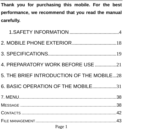    Page 1   Thank you for purchasing this mobile. For the best performance, we recommend that you read the manual carefully. 1.SAFETY INFORMATION .......................................4 2. MOBILE PHONE EXTERIOR...................................18 3. SPECIFICATIONS......................................................19 4. PREPARATORY WORK BEFORE USE .................21 5. THE BRIEF INTRODUCTION OF THE MOBILE...28 6. BASIC OPERATION OF THE MOBILE...................31 7. MENU.............................................................................38 MESSAGE ............................................................................38 CONTACTS ...........................................................................42 FILE MANAGEMENT................................................................43 