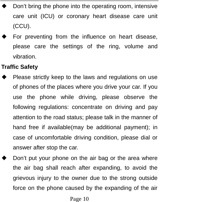   Page 10  ◆ Don’t bring the phone into the operating room, intensive care unit (ICU) or coronary heart disease care unit (CCU).  ◆ For preventing from the influence on heart disease, please care the settings of the ring, volume and vibration. Traffic Safety ◆ Please strictly keep to the laws and regulations on use of phones of the places where you drive your car. If you use the phone while driving, please observe the following regulations: concentrate on driving and pay attention to the road status; please talk in the manner of hand free if available(may be additional payment); in case of uncomfortable driving condition, please dial or answer after stop the car. ◆ Don’t put your phone on the air bag or the area where the air bag shall reach after expanding, to avoid the grievous injury to the owner due to the strong outside force on the phone caused by the expanding of the air 