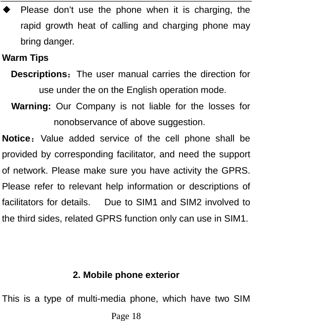   Page 18  ◆ Please don’t use the phone when it is charging, the rapid growth heat of calling and charging phone may bring danger. Warm Tips Descriptions：The user manual carries the direction for use under the on the English operation mode.   Warning:  Our Company is not liable for the losses for nonobservance of above suggestion. Notice：Value added service of the cell phone shall be provided by corresponding facilitator, and need the support of network. Please make sure you have activity the GPRS. Please refer to relevant help information or descriptions of facilitators for details.    Due to SIM1 and SIM2 involved to the third sides, related GPRS function only can use in SIM1.   2. Mobile phone exterior This is a type of multi-media phone, which have two SIM 