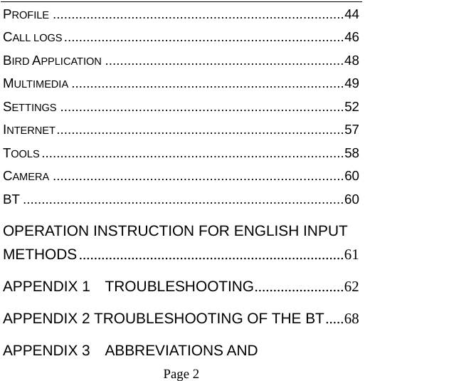    Page 2   PROFILE ..............................................................................44 CALL LOGS...........................................................................46 BIRD APPLICATION ................................................................48 MULTIMEDIA .........................................................................49 SETTINGS ............................................................................52 INTERNET.............................................................................57 TOOLS .................................................................................58 CAMERA ..............................................................................60 BT ......................................................................................60 OPERATION INSTRUCTION FOR ENGLISH INPUT METHODS.......................................................................61 APPENDIX 1  TROUBLESHOOTING........................62 APPENDIX 2 TROUBLESHOOTING OF THE BT.....68 APPENDIX 3  ABBREVIATIONS AND 