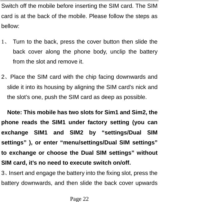   Page 22  Switch off the mobile before inserting the SIM card. The SIM card is at the back of the mobile. Please follow the steps as bellow:  1、 Turn to the back, press the cover button then slide the back cover along the phone body, unclip the battery from the slot and remove it.   2、Place the SIM card with the chip facing downwards and slide it into its housing by aligning the SIM card’s nick and the slot’s one, push the SIM card as deep as possible.       Note: This mobile has two slots for Sim1 and Sim2, the phone reads the SIM1 under factory setting (you can exchange SIM1 and SIM2 by “settings/Dual SIM settings” ), or enter “menu/settings/Dual SIM settings” to exchange or choose the Dual SIM settings” without SIM card, it’s no need to execute switch on/off. 3、Insert and engage the battery into the fixing slot, press the battery downwards, and then slide the back cover upwards 