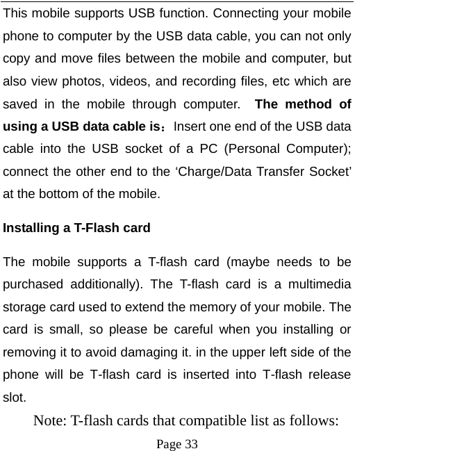   Page 33  This mobile supports USB function. Connecting your mobile phone to computer by the USB data cable, you can not only copy and move files between the mobile and computer, but also view photos, videos, and recording files, etc which are saved in the mobile through computer.  The method of using a USB data cable is：Insert one end of the USB data cable into the USB socket of a PC (Personal Computer); connect the other end to the ‘Charge/Data Transfer Socket’ at the bottom of the mobile.   Installing a T-Flash card The mobile supports a T-flash card (maybe needs to be purchased additionally). The T-flash card is a multimedia storage card used to extend the memory of your mobile. The card is small, so please be careful when you installing or removing it to avoid damaging it. in the upper left side of the phone will be T-flash card is inserted into T-flash release slot.     Note: T-flash cards that compatible list as follows:   