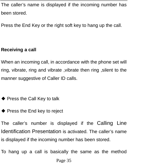   Page 35  The caller’s name is displayed if the incoming number has been stored.   Press the End Key or the right soft key to hang up the call.    Receiving a call When an incoming call, in accordance with the phone set will ring, vibrate, ring and vibrate ,vibrate then ring ,silent to the manner suggestive of Caller ID calls.   Press the Call Key to talk ◆  Press the End key to reject◆ The caller’s number is displayed if the Calling Line Identification Presentation is activated. The caller’s name is displayed if the incoming number has been stored.   To hang up a call is basically the same as the method 