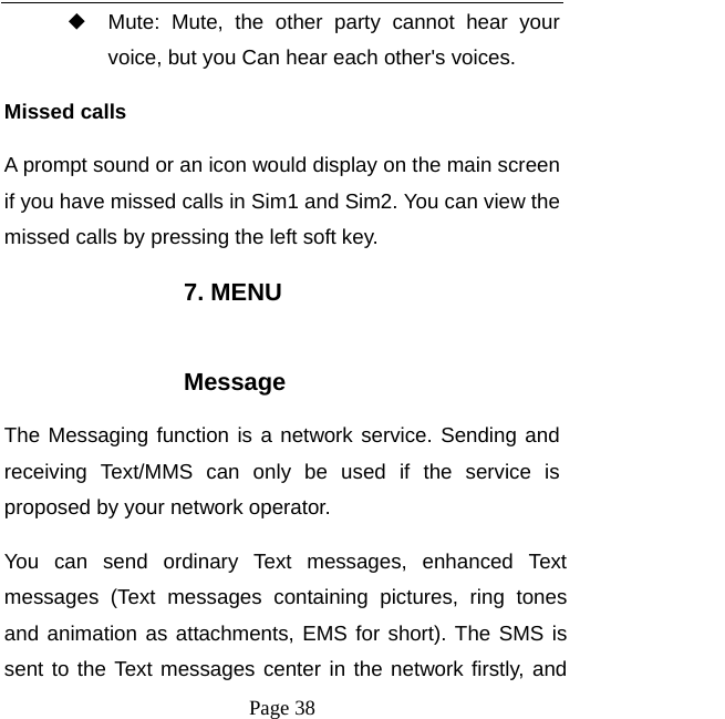   Page 38  ◆ Mute: Mute, the other party cannot hear your voice, but you Can hear each other&apos;s voices. Missed calls   A prompt sound or an icon would display on the main screen if you have missed calls in Sim1 and Sim2. You can view the missed calls by pressing the left soft key. 7. MENU  Message The Messaging function is a network service. Sending and receiving Text/MMS can only be used if the service is proposed by your network operator.   You can send ordinary Text messages, enhanced Text messages (Text messages containing pictures, ring tones and animation as attachments, EMS for short). The SMS is sent to the Text messages center in the network firstly, and 