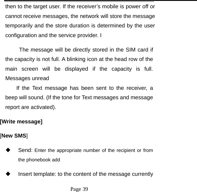   Page 39  then to the target user. If the receiver’s mobile is power off or cannot receive messages, the network will store the message temporarily and the store duration is determined by the user configuration and the service provider. I   The message will be directly stored in the SIM card if the capacity is not full. A blinking icon at the head row of the main screen will be displayed if the capacity is full. Messages unread If the Text message has been sent to the receiver, a beep will sound. (If the tone for Text messages and message report are activated).   [Write message] [New SMS]  Send: Enter the appropriate number of the recipient or from the phonebook add   Insert template: to the content of the message currently 