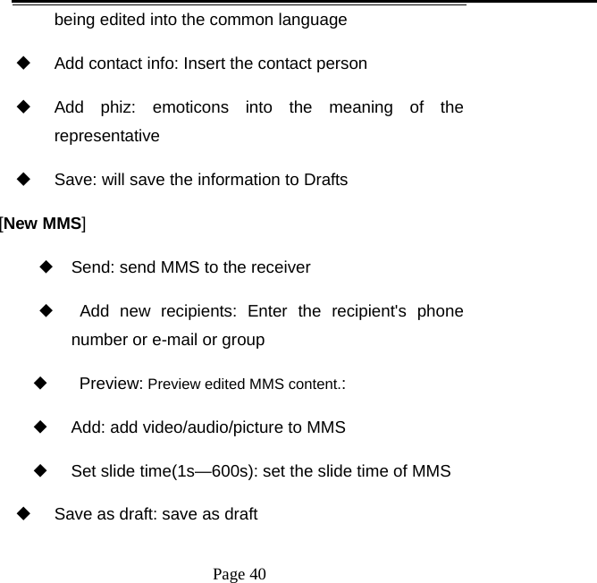   Page 40  being edited into the common language   Add contact info: Insert the contact person   Add phiz: emoticons into the meaning of the representative   Save: will save the information to Drafts [New MMS] ◆ Send: send MMS to the receiver ◆  Add new recipients: Enter the recipient&apos;s phone number or e-mail or group ◆    Preview: Preview edited MMS content.: ◆     Add: add video/audio/picture to MMS ◆     Set slide time(1s—600s): set the slide time of MMS   Save as draft: save as draft 