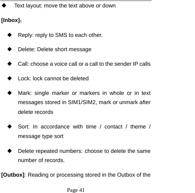   Page 41    Text layout: move the text above or down [Inbox]： ◆ Reply: reply to SMS to each other. ◆ Delete: Delete short message ◆ Call: choose a voice call or a call to the sender IP calls ◆ Lock: lock cannot be deleted ◆ Mark: single marker or markers in whole or in text messages stored in SIM1/SIM2, mark or unmark after delete records ◆ Sort: In accordance with time / contact / theme / message type sort ◆ Delete repeated numbers: choose to delete the same number of records. [Outbox]: Reading or processing stored in the Outbox of the 