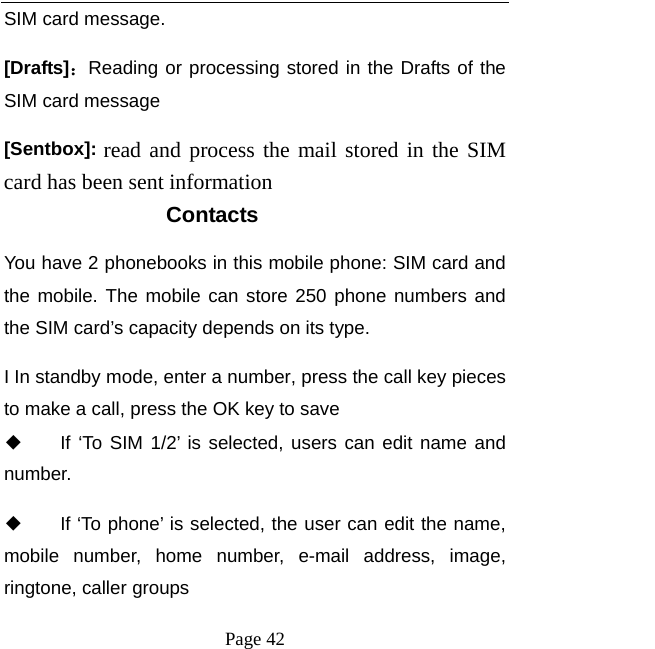   Page 42  SIM card message.   [Drafts]：Reading or processing stored in the Drafts of the SIM card message [Sentbox]: read and process the mail stored in the SIM card has been sent information Contacts You have 2 phonebooks in this mobile phone: SIM card and the mobile. The mobile can store 250 phone numbers and the SIM card’s capacity depends on its type.   I In standby mode, enter a number, press the call key pieces to make a call, press the OK key to save ◆ If ‘To SIM 1/2’ is selected, users can edit name and number. ◆ If ‘To phone’ is selected, the user can edit the name, mobile number, home number, e-mail address, image, ringtone, caller groups 