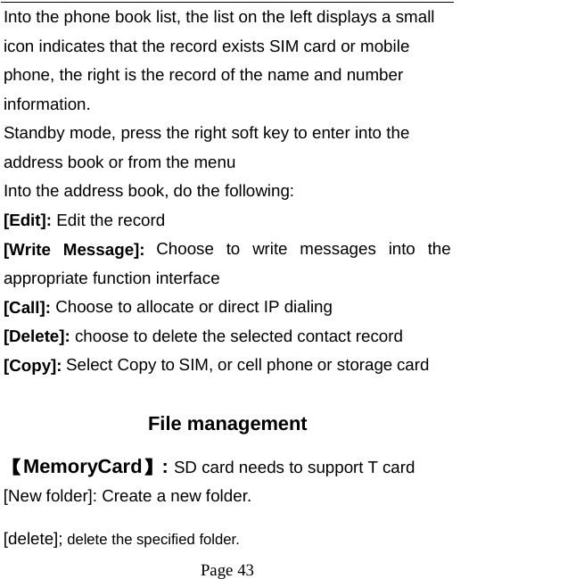   Page 43  Into the phone book list, the list on the left displays a small icon indicates that the record exists SIM card or mobile phone, the right is the record of the name and number information. Standby mode, press the right soft key to enter into the address book or from the menu Into the address book, do the following: [Edit]: Edit the record  [Write Message]: Choose to write messages into the appropriate function interface [Call]: Choose to allocate or direct IP dialing [Delete]: choose to delete the selected contact record [Copy]: Select Copy to SIM, or cell phone or storage card  File management 【MemoryCard】: SD card needs to support T card [New folder]: Create a new folder. [delete]; delete the specified folder. 