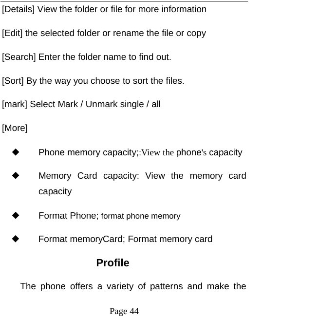   Page 44  [Details] View the folder or file for more information [Edit] the selected folder or rename the file or copy [Search] Enter the folder name to find out. [Sort] By the way you choose to sort the files. [mark] Select Mark / Unmark single / all [More] ◆ Phone memory capacity;:View the phone&apos;s capacity ◆ Memory Card capacity: View the memory card capacity ◆ Format Phone; format phone memory ◆ Format memoryCard; Format memory card Profile The phone offers a variety of patterns and make the 