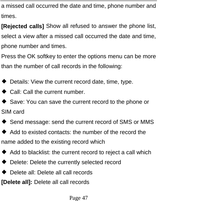   Page 47  a missed call occurred the date and time, phone number and times. [Rejected calls] Show all refused to answer the phone list, select a view after a missed call occurred the date and time, phone number and times. Press the OK softkey to enter the options menu can be more than the number of call records in the following: ◆  Details: View the current record date, time, type. ◆  Call: Call the current number. ◆  Save: You can save the current record to the phone or SIM card ◆  Send message: send the current record of SMS or MMS ◆  Add to existed contacts: the number of the record the name added to the existing record which ◆  Add to blacklist: the current record to reject a call which ◆  Delete: Delete the currently selected record ◆  Delete all: Delete all call records [Delete all]: Delete all call records 